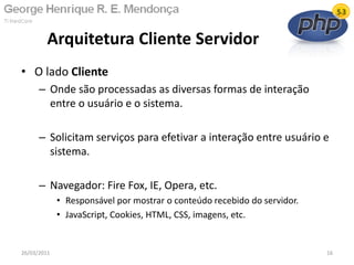 • O lado Cliente
– Onde são processadas as diversas formas de interação
entre o usuário e o sistema.
– Solicitam serviços para efetivar a interação entre usuário e
sistema.
– Navegador: Fire Fox, IE, Opera, etc.
• Responsável por mostrar o conteúdo recebido do servidor.
• JavaScript, Cookies, HTML, CSS, imagens, etc.
Arquitetura Cliente Servidor
26/03/2011 16
 