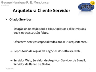 • O lado Servidor
– Estação onde estão sendo executados os aplicativos aos
quais os acessos são feitos.
– Oferecem serviços especializados aos seus requisitantes.
– Repositório de regras de negócios do software web.
– Servidor Web, Servidor de Arquivos, Servidor de E-mail,
Servidor de Banco de Dados.
Arquitetura Cliente Servidor
26/03/2011 17
 