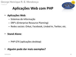 • Aplicações Web:
– Sistemas de Informação
– ERP's (Enterprise Resource Planning)
– Redes sociais: Orkut, Facebook, Linded In, Twitter, etc.
• Stand Alone:
– PHP GTK (aplicações desktop)
• Alguém pode dar mais exemplos?
Aplicações Web com PHP
26/03/2011 20
 