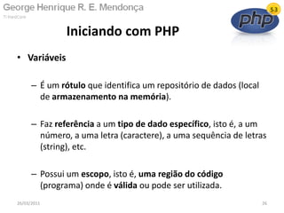 • Variáveis
– É um rótulo que identifica um repositório de dados (local
de armazenamento na memória).
– Faz referência a um tipo de dado específico, isto é, a um
número, a uma letra (caractere), a uma sequência de letras
(string), etc.
– Possui um escopo, isto é, uma região do código
(programa) onde é válida ou pode ser utilizada.
Iniciando com PHP
26/03/2011 26
 
