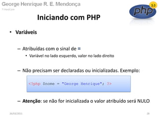• Variáveis
– Atribuídas com o sinal de =
• Variável no lado esquerdo, valor no lado direito
– Não precisam ser declaradas ou inicializadas. Exemplo:
– Atenção: se não for inicializada o valor atribuído será NULO
Iniciando com PHP
26/03/2011 28
<?php $nome = "George Henrique"; ?>
 
