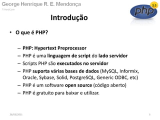 • O que é PHP?
– PHP: Hypertext Preprocessor
– PHP é uma linguagem de script do lado servidor
– Scripts PHP são executados no servidor
– PHP suporta várias bases de dados (MySQL, Informix,
Oracle, Sybase, Solid, PostgreSQL, Generic ODBC, etc)
– PHP é um software open source (código aberto)
– PHP é gratuito para baixar e utilizar.
Introdução
26/03/2011 3
 