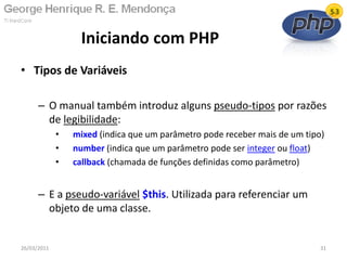 • Tipos de Variáveis
– O manual também introduz alguns pseudo-tipos por razões
de legibilidade:
• mixed (indica que um parâmetro pode receber mais de um tipo)
• number (indica que um parâmetro pode ser integer ou float)
• callback (chamada de funções definidas como parâmetro)
– E a pseudo-variável $this. Utilizada para referenciar um
objeto de uma classe.
Iniciando com PHP
26/03/2011 31
 