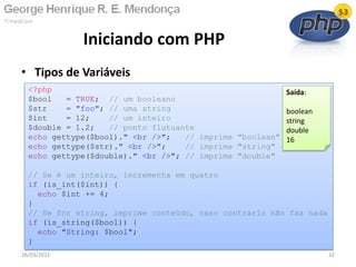 • Tipos de Variáveis
Iniciando com PHP
26/03/2011 32
<?php
$bool = TRUE; // um booleano
$str = "foo"; // uma string
$int = 12; // um inteiro
$double = 1.2; // ponto flutuante
echo gettype($bool)." <br />"; // imprime "boolean"
echo gettype($str)." <br />"; // imprime "string"
echo gettype($double)." <br />"; // imprime "double"
// Se é um inteiro, incrementa em quatro
if (is_int($int)) {
echo $int += 4;
}
// Se for string, imprime conteúdo, caso contrário não faz nada
if (is_string($bool)) {
echo "String: $bool";
}
Saída:
boolean
string
double
16
 