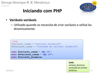 • Variáveis variáveis
– Utilizado quando se necessita de criar variáveis e utilizá-las
dinamicamente:
Iniciando com PHP
26/03/2011 33
<?php
$variavel_comum = "variavel_dinamica";
$$variavel_comum = "conteúdo da variável dinâmica";
echo $variavel_comum." <br />";
echo $$variavel_comum." <br />";
echo $variavel_dinamica;
Saída:
variavel_dinamica
conteúdo da variável
dinâmica
 