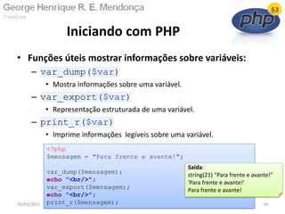• Funções úteis mostrar informações sobre variáveis:
– var_dump($var)
• Mostra informações sobre uma variável.
– var_export($var)
• Representação estruturada de uma variável.
– print_r($var)
• Imprime informações legíveis sobre uma variável.
Iniciando com PHP
26/03/2011 34
<?php
$mensagem = "Para frente e avante!";
var_dump($mensagem);
echo "<br/>";
var_export($mensagem);
echo "<br/>";
print_r($mensagem);
Saída:
string(21) "Para frente e avante!"
'Para frente e avante!'
Para frente e avante!
 