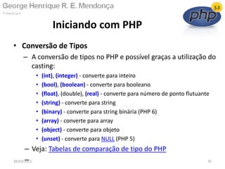 • Conversão de Tipos
– A conversão de tipos no PHP e possível graças a utilização do
casting:
• (int), (integer) - converte para inteiro
• (bool), (boolean) - converte para booleano
• (float), (double), (real) - converte para número de ponto flutuante
• (string) - converte para string
• (binary) - converte para string binária (PHP 6)
• (array) - converte para array
• (object) - converte para objeto
• (unset) - converte para NULL (PHP 5)
– Veja: Tabelas de comparação de tipo do PHP
–
Iniciando com PHP
26/03/2011 35
 