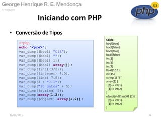 • Conversão de Tipos
Iniciando com PHP
26/03/2011 36
<?php
echo "<pre>";
var_dump((bool) "Olá");
var_dump((bool) "");
var_dump((bool) 1);
var_dump((bool) array());
var_dump((int)(3/2));
var_dump((integer) 4.5);
var_dump((int) 7.5);
var_dump(3 + "7.1");
var_dump("10 gatos" + 5);
var_dump((string) 5);
var_dump(array(1,2));
var_dump((object) array(1,2));
Saída:
bool(true)
bool(false)
bool(true)
bool(false)
int(1)
int(4)
int(7)
float(10.1)
int(15)
string(1) "5"
array(2) {
[0]=> int(1)
[1]=> int(2)
}
object(stdClass)#1 (2) {
[0]=> int(1)
[1]=> int(2)
}
 