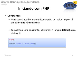 • Constantes
– Uma constante é um identificador para um valor simples. É
um valor que não se altera.
– Para definir uma constante, utilizamos a função define(), cuja
sintaxe é:
Iniciando com PHP
26/03/2011 37
<?php
define("NOME", "<VALOR>");
 