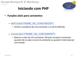 • Funções úteis para constantes:
– defined("NOME_DA_CONSTANTE")
• Verifica a existência de uma constante e se ela foi definida.
– constant("NOME_DA_CONSTANTE")
• Retorna o valor de uma constante. Útil para recuperar constantes
quando não se sabe o nome da constante ou quando é retornada por
uma função.
Iniciando com PHP
26/03/2011 38
 