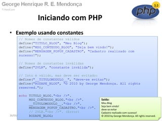 • Exemplo usando constantes
Iniciando com PHP
26/03/2011
// Nomes de constantes válidos
define("TITULO_BLOG", "Meu Blog");
define("MSG_CONTEUDO_BLOG", "Seja bem vindo!");
define("MENSAGEM_POPUP_CADASTRO", "Cadastro realizado com
sucesso!");
// Nomes de constantes inválidas
define("2VLR", "constante inválida");
// Isto é válido, mas deve ser evitado:
define("__TITULOMODULO__", "deve-se evitar");
define("RODAPE_BLOG", "© 2010 by George Mendonça. All rights
reserved.");
echo TITULO_BLOG."<br />".
MSG_CONTEUDO_BLOG."<br />".
__TITULOMODULO__."<br />".
MENSAGEM_POPUP_CADASTRO."<br />".
// 2VLR."<br />". (Error)
RODAPE_BLOG;
Saída:
Meu Blog
Seja bem vindo!
deve-se evitar
Cadastro realizado com sucesso!
© 2010 by George Mendonça. All rights reserved.
 