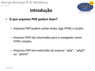 • O que arquivos PHP podem fazer?
– Arquivos PHP podem conter texto, tags HTML e scripts.
– Arquivos PHP são retornados para o navegador como
HTML simples.
– Arquivos PHP tem extensões de arquivo ".php", ".php3",
ou ".phtml“.
Introdução
26/03/2011 4
 