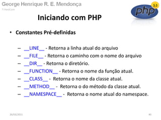 • Constantes Pré-definidas
– __LINE__ - Retorna a linha atual do arquivo
– __FILE__ - Retorna o caminho com o nome do arquivo
– __DIR__ - Retorna o diretório.
– __FUNCTION__ - Retorna o nome da função atual.
– __CLASS__ - Retorna o nome da classe atual.
– __METHOD__ - Retorna o do método da classe atual.
– __NAMESPACE__ - Retorna o nome atual do namespace.
Iniciando com PHP
26/03/2011 40
 