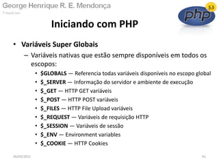 • Variáveis Super Globais
– Variáveis nativas que estão sempre disponíveis em todos os
escopos:
• $GLOBALS — Referencia todas variáveis disponíveis no escopo global
• $_SERVER — Informação do servidor e ambiente de execução
• $_GET — HTTP GET variáveis
• $_POST — HTTP POST variáveis
• $_FILES — HTTP File Upload variáveis
• $_REQUEST — Variáveis de requisição HTTP
• $_SESSION — Variáveis de sessão
• $_ENV — Environment variables
• $_COOKIE — HTTP Cookies
Iniciando com PHP
26/03/2011 41
 