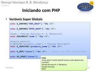• Variáveis Super Globais
Iniciando com PHP
26/03/2011 42
echo $_SERVER["PHP_SELF"]."<br />";
echo $_SERVER["HTTP_HOST"]."<br />";
$nome = "George Henrique R. E. Mendonça";
echo $GLOBALS['nome']."<br />";
session_start();
$_SESSION['primeiro_nome'] = "George Henrique";
echo $_SESSION['primeiro_nome']."<br />";
echo $_GET["curso"]."<br />"; // Testar via URL: ?curso=PHP5
echo @$_POST["curso"];
Saída:
/aulas-php5.3-oo/02-php/10-variavis-super-globais.php
Localhost
George Henrique R. E. Mendonça
George Henrique
PHP5
 