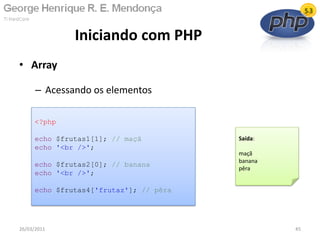 Iniciando com PHP
26/03/2011 45
<?php
echo $frutas1[1]; // maçã
echo '<br />';
echo $frutas2[0]; // banana
echo '<br />';
echo $frutas4['frutaz']; // pêra
Saída:
maçã
banana
pêra
• Array
– Acessando os elementos
 