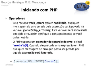 • Operadores
– Se o recurso track_errors estiver habilitado, qualquer
mensagem de erro gerada pela expressão será gravada na
variável global $php_errormsg. Esta variável será sobrescrita
em cada erro, assim verifique-a constantemente se você
quiser usá-la.
– O PHP suporta um operador de controle de erro: o sinal
'arroba' (@). Quando ele precede uma expressão em PHP,
qualquer mensagem de erro que possa ser gerada por
aquela expressão será ignorada.
– $nome = @$__POST['nome'];
Iniciando com PHP
26/03/2011 49
 