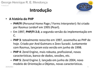 • A história do PHP
– PHP/FI (Personal Home Page / Forms Interpreter): foi criado
por Rasmus Lerdorf em 1995 (Pearl).
– Em 1997, PHP/FI 2.0, a segunda versão da implementação em
C.
– PHP 3: totoalmente reescrito em 1997, assemelha ao PHP de
hoje. Criado por And Gutmans e Zeev Suraski. Juntamente
com Rasmus, lançaram esta versão em junho de 1998.
– PHP 4: Zend Engine, mais robusta, profissional, novas
características, banco de dados, sessões, etc.
– PHP 5: Zend Engine 2, lançado em junho de 2004, novo
modelo de Orientação a Objetos, novas características.
Introdução
26/03/2011 5
 