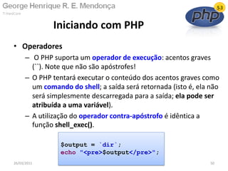 • Operadores
– O PHP suporta um operador de execução: acentos graves
(``). Note que não são apóstrofes!
– O PHP tentará executar o conteúdo dos acentos graves como
um comando do shell; a saída será retornada (isto é, ela não
será simplesmente descarregada para a saída; ela pode ser
atribuída a uma variável).
– A utilização do operador contra-apóstrofo é idêntica a
função shell_exec().
Iniciando com PHP
26/03/2011 50
$output = `dir`;
echo "<pre>$output</pre>";
 