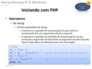 • Operadores
– De string
• Há dois operadores de string.
– O primeiro é o operador de concatenação ('.'), que retorna a
concatenação dos seus argumentos direito e esquerdo.
– O segundo é o operador de atribuição de concatenação ('.='), que
acrescenta o argumento do lado direito no argumento do lado esquerdo.
Veja em Operadores de Atribuição para mais informações.
Iniciando com PHP
26/03/2011 52
<?php
$a = "Olá ";
$b = $a . "mundo!"; // agora $b contém "Olá mundo!"
$c = "Olá ";
$c .= "mundo!"; // agora $a contém "Olá mundo!"
echo $a;
 