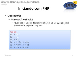• Operadores
– Um exercício simples
• Quais são os valores das variáveis $a, $b, $c, $x, $y e $z após a
execução do seguinte programa?
Iniciando com PHP
26/03/2011 53
<?php
$a = 2;
$b = 4;
$c = 6;
$x = --$c + $b;
$y = $b++ + $a;
$z = $a - $b--;
 