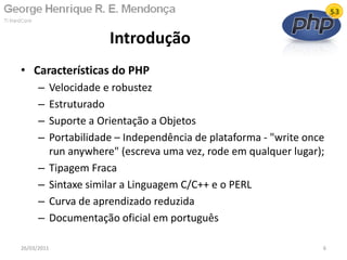 • Características do PHP
– Velocidade e robustez
– Estruturado
– Suporte a Orientação a Objetos
– Portabilidade – Independência de plataforma - "write once
run anywhere" (escreva uma vez, rode em qualquer lugar);
– Tipagem Fraca
– Sintaxe similar a Linguagem C/C++ e o PERL
– Curva de aprendizado reduzida
– Documentação oficial em português
Introdução
26/03/2011 6
 