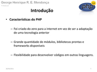 • Características do PHP
– Foi criado do zero para a internet em vez de ser a adaptação
de uma tecnologia anterior
– Grande quantidade de módulos, bibliotecas prontas e
frameworks disponíveis
– Flexibilidade para desenvolver códigos em outras linguagens.
Introdução
26/03/2011 7
 