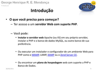 • O que você precisa para começar?
– Ter acesso a um servidor Web com suporte PHP.
– Você pode:
• Instalar o servidor web Apache (ou IIS) em seu próprio servidor,
instalar o PHP e o banco de dados MySQL, ou outro banco de sua
preferência.
• Ou executar um instalador e configurador de um ambiente Web para
PHP como o WAMP, LAMP, XAMP ou o Zend Server CE.
• Ou encontrar um plano de hospedagem web com suporte a PHP e
Banco de Dados.
Introdução
26/03/2011 9
 