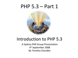 PHP 5.3 – Part 1 Introduction to PHP 5.3 A Sydney PHP Group Presentation 4 th  September 2008 By Timothy Chandler 