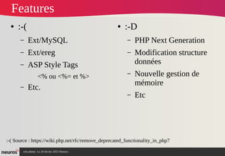 nAcademy Le 26 février 2015 Neuros -
Features
● :-D
– PHP Next Generation
– Modification structure
données
– Nouvelle gestion de
mémoire
– Etc
● :-(
– Ext/MySQL
– Ext/ereg
– ASP Style Tags
<% ou <%= et %>
– Etc.
:-( Source : https://wiki.php.net/rfc/remove_deprecated_functionality_in_php7
 