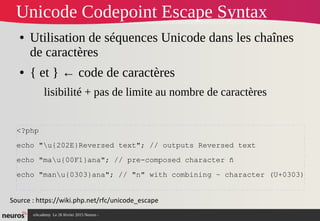nAcademy Le 26 février 2015 Neuros -
Unicode Codepoint Escape Syntax
● Utilisation de séquences Unicode dans les chaînes
de caractères
● { et } ← code de caractères
lisibilité + pas de limite au nombre de caractères
Source : https://wiki.php.net/rfc/unicode_escape
<?php
echo "u{202E}Reversed text"; // outputs Reversed text
echo "mau{00F1}ana"; // pre-composed character ñ
echo "manu{0303}ana"; // "n" with combining ~ character (U+0303)
 