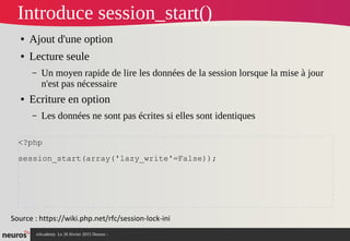 nAcademy Le 26 février 2015 Neuros -
Introduce session_start()
● Ajout d'une option
● Lecture seule
– Un moyen rapide de lire les données de la session lorsque la mise à jour
n'est pas nécessaire
● Ecriture en option
– Les données ne sont pas écrites si elles sont identiques
Source : https://wiki.php.net/rfc/session-lock-ini
<?php
session_start(array('lazy_write'=False));
 