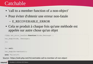 nAcademy Le 26 février 2015 Neuros -
Catchable
● 'call to a member function of a non-object'
● Pour éviter d'obtenir une erreur non-fatale
– E_RECOVERABLE_ERROR
● Cela se produit à chaque fois qu'une méthode est
appelée sur autre chose qu'un objet
Source : https://wiki.php.net/rfc/catchable-call-to-member-of-non-object
<?php set_error_handler(function($code,$message) {
var_dump($code, $message);
});
$x= null;
var_dump($x->method());
echo "Aliven";
 