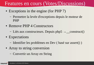 nAcademy Le 26 février 2015 Neuros -
Features en cours (Votes/Discussions)
● Exceptions in the engine (for PHP 7)
– Permettre la levée d'exceptions depuis le moteur de
PHP
● Remove PHP 4 Constructors
– Liés aux constructeurs. Depuis php5 →__construct()
● Expectations
– Identifier les problèmes en Dev ( basé sur assert() )
● Array to string conversion
– Convertir un Array en String
 