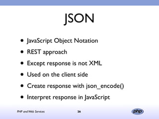 JSON
  • JavaScript Object Notation
  • REST approach
  • Except response is not XML
  • Used on the client side
  • Create response with json_encode()
  • Interpret response in JavaScript
PHP and Web Services    26
 