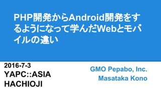 PHP開発からAndroid開発をす
るようになって学んだWebとモバ
イルの違い
GMO Pepabo, Inc.
Masataka Kono
2016-7-3
YAPC::ASIA
HACHIOJI
 