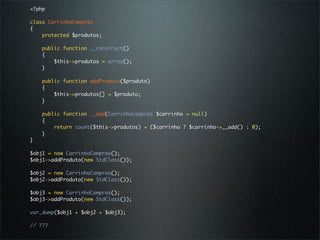 <?php

class CarrinhoCompras
{
    protected $produtos;

    public function __construct()
    {
        $this->produtos = array();
    }

    public function addProduto($produto)
    {
        $this->produtos[] = $produto;
    }

    public function __add(CarrinhoCompras $carrinho = null)
    {
        return count($this->produtos) + ($carrinho ? $carrinho->__add() : 0);
    }
}

$obj1 = new CarrinhoCompras();
$obj1->addProduto(new StdClass());

$obj2 = new CarrinhoCompras();
$obj2->addProduto(new StdClass());

$obj3 = new CarrinhoCompras();
$obj3->addProduto(new StdClass());

var_dump($obj1 + $obj2 + $obj3);

// ???
 