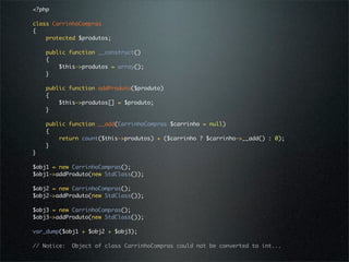 <?php

class CarrinhoCompras
{
    protected $produtos;

    public function __construct()
    {
        $this->produtos = array();
    }

    public function addProduto($produto)
    {
        $this->produtos[] = $produto;
    }

    public function __add(CarrinhoCompras $carrinho = null)
    {
        return count($this->produtos) + ($carrinho ? $carrinho->__add() : 0);
    }
}

$obj1 = new CarrinhoCompras();
$obj1->addProduto(new StdClass());

$obj2 = new CarrinhoCompras();
$obj2->addProduto(new StdClass());

$obj3 = new CarrinhoCompras();
$obj3->addProduto(new StdClass());

var_dump($obj1 + $obj2 + $obj3);

// Notice:   Object of class CarrinhoCompras could not be converted to int...
 