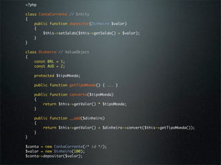 <?php

class ContaCorrente // Entity
{
    public function depositar(Dinheiro $valor)
    {
        $this->setSaldo($this->getSaldo() + $valor);
    }
}

class Dinheiro // ValueObject
{
    const BRL = 1;
    const AUD = 2;

    protected $tipoMoeda;

    public function getTipoMoeda() { ... }

    public function converte($tipoMoeda)
    {
        return $this->getValor() * $tipoMoeda;
    }

    public function __add($dinheiro)
    {
        return $this->getValor() + $dinheiro->convert($this->getTipoMoeda());
    }
}

$conta = new ContaCorrente(/* id */);
$valor = new Dinheiro(100);
$conta->depositar($valor);
 