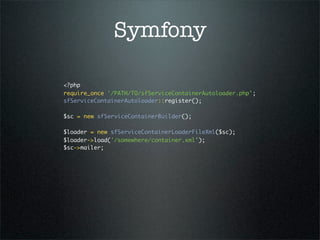 Symfony

<?php
require_once '/PATH/TO/sfServiceContainerAutoloader.php';
sfServiceContainerAutoloader::register();
 
$sc = new sfServiceContainerBuilder();
 
$loader = new sfServiceContainerLoaderFileXml($sc);
$loader->load('/somewhere/container.xml');
$sc->mailer;
 