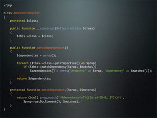 <?php

class AnnotationParser
{
    protected $class;

    public function __construct(ReflectionClass $class)
    {
        $this->class = $class;
    }

    public function parseDependencies()
    {
        $dependencies = array();

        foreach ($this->class->getProperties() as $prop)
            if ($this->matchDependency($prop, $matches))
                $dependencies[] = array('property' => $prop, 'dependency' => $matches[1]);

        return $dependencies;
    }

    protected function matchDependency($prop, &$matches)
    {
        return (bool) preg_match('/@dependencys*(([a-zA-Z0-9_ ]*))/i',
            $prop->getDocComment(), $matches);
    }
}
 