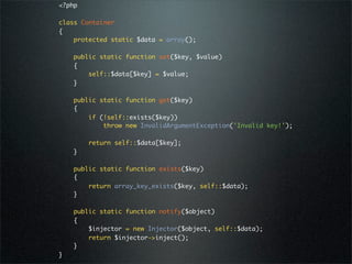 <?php

class Container
{
    protected static $data = array();

    public static function set($key, $value)
    {
        self::$data[$key] = $value;
    }

    public static function get($key)
    {
        if (!self::exists($key))
            throw new InvalidArgumentException('Invalid key!');

        return self::$data[$key];
    }

    public static function exists($key)
    {
        return array_key_exists($key, self::$data);
    }

    public static function notify($object)
    {
        $injector = new Injector($object, self::$data);
        return $injector->inject();
    }
}
 