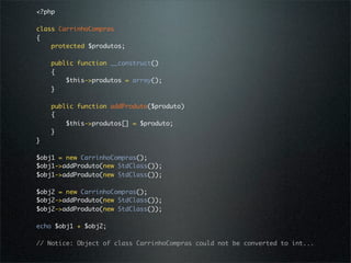 <?php

class CarrinhoCompras
{
    protected $produtos;

    public function __construct()
    {
        $this->produtos = array();
    }

    public function addProduto($produto)
    {
        $this->produtos[] = $produto;
    }
}

$obj1 = new CarrinhoCompras();
$obj1->addProduto(new StdClass());
$obj1->addProduto(new StdClass());

$obj2 = new CarrinhoCompras();
$obj2->addProduto(new StdClass());
$obj2->addProduto(new StdClass());

echo $obj1 + $obj2;

// Notice: Object of class CarrinhoCompras could not be converted to int...
 