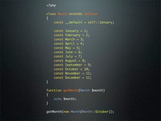<?php

class Month extends SplEnum
{
    const __default = self::January;

    const   January = 1;
    const   February = 2;
    const   March = 3;
    const   April = 4;
    const   May = 5;
    const   June = 6;
    const   July = 7;
    const   August = 8;
    const   September = 9;
    const   October = 10;
    const   November = 11;
    const   December = 12;
}

function getMonth(Month $month)
{
    echo $month;
}

getMonth(new Month(Month::October));
 