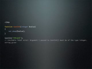 <?php

function testInt(integer $value)
{
    var_dump($value);
}

testInt('PHPubSP');
// Catchable fatal error: Argument 1 passed to testInt() must be of the type integer,
string given
 