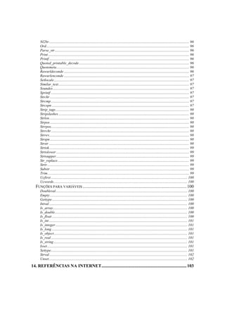 Nl2br ....................................................................................................................................................... 96
    Ord.......................................................................................................................................................... 96
    Parse_str................................................................................................................................................. 96
    Print ........................................................................................................................................................ 96
    Printf ....................................................................................................................................................... 96
    Quoted_printable_decode....................................................................................................................... 96
    Quotemeta............................................................................................................................................... 96
    Rawurldeconde ....................................................................................................................................... 96
    Rawurlenconde ....................................................................................................................................... 97
    Setlocale.................................................................................................................................................. 97
    Similar_text............................................................................................................................................. 97
    Soundex................................................................................................................................................... 97
    Sprintf ..................................................................................................................................................... 97
    Strchr ...................................................................................................................................................... 97
    Strcmp ..................................................................................................................................................... 97
    Strcspn .................................................................................................................................................... 97
    Strip_tags................................................................................................................................................ 98
    Stripslashes ............................................................................................................................................. 98
    Strlen....................................................................................................................................................... 98
    Strpos ...................................................................................................................................................... 98
    Strrpos..................................................................................................................................................... 98
    Strrchr..................................................................................................................................................... 98
    Strrev....................................................................................................................................................... 98
    Strspn ...................................................................................................................................................... 98
    Strstr ....................................................................................................................................................... 98
    Strtok....................................................................................................................................................... 99
    Strtolower ............................................................................................................................................... 99
    Strtoupper ............................................................................................................................................... 99
    Str_replace.............................................................................................................................................. 99
    Strtr......................................................................................................................................................... 99
    Substr ...................................................................................................................................................... 99
    Trim......................................................................................................................................................... 99
    Ucfirst ................................................................................................................................................... 100
    Ucwords................................................................................................................................................ 100
  FUNÇÕES PARA VARIÁVEIS .............................................................................................. 100
    Doubleval.............................................................................................................................................. 100
    Empty .................................................................................................................................................... 100
    Gettype.................................................................................................................................................. 100
    Intval ..................................................................................................................................................... 100
    Is_array................................................................................................................................................. 100
    Is_double............................................................................................................................................... 100
    Is_float .................................................................................................................................................. 100
    Is_int ..................................................................................................................................................... 101
    Is_integer .............................................................................................................................................. 101
    Is_long .................................................................................................................................................. 101
    Is_object................................................................................................................................................ 101
    Is_real ................................................................................................................................................... 101
    Is_string ................................................................................................................................................ 101
    Isset ....................................................................................................................................................... 101
    Settype................................................................................................................................................... 101
    Strval..................................................................................................................................................... 102
    Unset ..................................................................................................................................................... 102
14. REFERÊNCIAS NA INTERNET............................................................................. 103
 