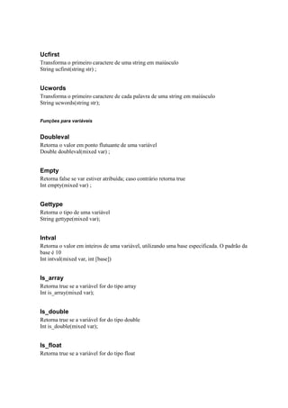 Ucfirst
Transforma o primeiro caractere de uma string em maiúsculo
String ucfirst(string str) ;


Ucwords
Transforma o primeiro caractere de cada palavra de uma string em maiúsculo
String ucwords(string str);


Funções para variáveis


Doubleval
Retorna o valor em ponto flutuante de uma variável
Double doubleval(mixed var) ;


Empty
Retorna false se var estiver atribuída; caso contrário retorna true
Int empty(mixed var) ;


Gettype
Retorna o tipo de uma variável
String gettype(mixed var);


Intval
Retorna o valor em inteiros de uma variável, utilizando uma base especificada. O padrão da
base é 10
Int intval(mixed var, int [base])


Is_array
Retorna true se a variável for do tipo array
Int is_array(mixed var);


Is_double
Retorna true se a variável for do tipo double
Int is_double(mixed var);


Is_float
Retorna true se a variável for do tipo float
 