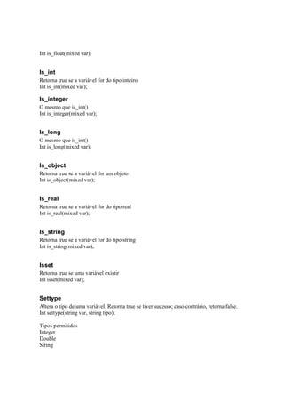Int is_float(mixed var);


Is_int
Retorna true se a variável for do tipo inteiro
Int is_int(mixed var);

Is_integer
O mesmo que is_int()
Int is_integer(mixed var);


Is_long
O mesmo que is_int()
Int is_long(mixed var);


Is_object
Retorna true se a variável for um objeto
Int is_object(mixed var);


Is_real
Retorna true se a variável for do tipo real
Int is_real(mixed var);


Is_string
Retorna true se a variável for do tipo string
Int is_string(mixed var);


Isset
Retorna true se uma variável existir
Int isset(mixed var);


Settype
Altera o tipo de uma variável. Retorna true se tiver sucesso; caso contrário, retorna false.
Int settype(string var, string tipo);

Tipos permitidos
Integer
Double
String
 
