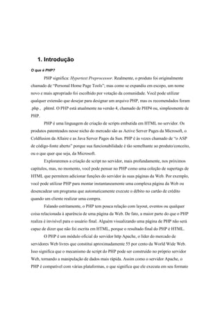 1. Introdução
O que é PHP?

       PHP significa: Hypertext Preprocessor. Realmente, o produto foi originalmente
chamado de “Personal Home Page Tools”; mas como se expandiu em escopo, um nome
novo e mais apropriado foi escolhido por votação da comunidade. Você pode utilizar
qualquer extensão que desejar para designar um arquivo PHP, mas os recomendados foram
.php , .phtml. O PHP está atualmente na versão 4, chamado de PHP4 ou, simplesmente de
PHP.
       PHP é uma linguagem de criação de scripts embutida em HTML no servidor. Os
produtos patenteados nesse nicho do mercado são as Active Server Pages da Microsoft, o
Coldfusion da Allaire e as Java Server Pages da Sun. PHP é às vezes chamado de “o ASP
de código-fonte aberto” porque sua funcionabilidade é tão semelhante ao produto/conceito,
ou o que quer que seja, da Microsoft.
       Exploraremos a criação de script no servidor, mais profundamente, nos próximos
capítulos, mas, no momento, você pode pensar no PHP como uma coleção de supertags de
HTML que permitem adicionar funções do servidor às suas páginas da Web. Por exemplo,
você pode utilizar PHP para montar instantaneamente uma complexa página da Web ou
desencadear um programa que automaticamente execute o débito no cartão de crédito
quando um cliente realizar uma compra.
       Falando estritamente, o PHP tem pouca relação com layout, eventos ou qualquer
coisa relacionada à aparência de uma página da Web. De fato, a maior parte do que o PHP
realiza é invisível para o usuário final. Alguém visualizando uma página de PHP não será
capaz de dizer que não foi escrita em HTML, porque o resultado final do PHP é HTML.
       O PHP é um módulo oficial do servidor http Apache, o líder do mercado de
servidores Web livres que constitui aproximadamente 55 por cento da World Wide Web.
Isso significa que o mecanismo de script do PHP pode ser construído no próprio servidor
Web, tornando a manipulação de dados mais rápida. Assim como o servidor Apache, o
PHP é compatível com várias plataformas, o que significa que ele executa em seu formato
 
