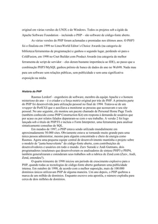 original em várias versões do UNIX e do Windows. Todos os projetos sob a égide da
Apache Software Foundation – incluindo o PHP – são software de código-fonte aberto.
       As várias versões do PHP foram aclamadas e premiadas nos últimos anos. O PHP3
foi o finalista em 1999 no LinuxWorld Editor´s Choice Awards (na categoria de
biblioteca/ferramentas de programação) e ganhou o segundo lugar, perdendo só para o
ColdFusion, em 1998 no Cnet Builder.com Product Awards (na categoria de melhor
ferramenta de script de servidor – eles deram bastante importância ao IDE), ao passo que a
combinação PHP3/MySQL ganhou prêmio de banco de dados do ano no Web98. Nada mau
para um software sem relações públicas, sem publicidade e sem uma significativa
exposição na mídia.



História do PHP

        Rasmus Lerdorf – engenheiro de software, membro da equipe Apache e o homem
misterioso do ano – é o criador e a força motriz original por trás do PHP. A primeira parte
do PHP foi desenvolvida para utilização pessoal no final de 1994. Tratava-se de um
wrapper de PerlCGI que o auxiliava a monitorar as pessoas que acessavam o seu site
pessoal. No ano seguinte, ele montou um pacote chamado de Personal Home Page Tools
(também conhecido como PHP Construction Kit) em resposta à demanda de usuários que
por acaso ou por relatos falados depararam-se com o seu trabalho. A versão 2 foi logo
lançada sob o título de PHP/FI e incluía o Form Interpreter, uma ferramenta para analisar
sintaticamente consultas de SQL.
        Em meados de 1997, o PHP estava sendo utilizado mundialmente em
aproximadamente 50.000 sites. Obviamente estava se tornando muito grande para uma
única pessoa administrar, mesmo para alguém concentrado e cheio de energia como
Rasmus. Agora uma pequena equipe central de desenvolvimento mantinha o projeto sobre
o modelo de “junta benevolente” do código-fonte aberto, com contribuições de
desenvolvedores e usuários em todo o mundo. Zeev Suraski e Andi Gutmans, dois
programadores israelenses que desenvolveram os analisadores de sintaxe PHP3 e PHP4,
também generalizaram e estenderam seus trabalhos sob a rubrica de Zend.com (Zeev, Andi,
Zend, entendeu?).
        O quarto trimestre de 1998 iniciou um período de crescimento explosivo para o
PHP, quando todas as tecnologias de código-fonte aberto ganharam uma publicidade
intensa. Em outubro de 1998, de acordo com a melhor suposição, mais de 100.000
domínios únicos utilizavam PHP de alguma maneira. Um ano depois, o PHP quebrou a
marca de um milhão de domínios. Enquanto escrevo esta apostila, o número explodiu para
cerca de dois milhões de domínios.
 